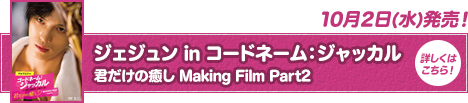 ジェジュン in コードネーム：ジャッカル 君だけの癒し Making Film Part2 10月2日(水)発売！詳しくはこちら！