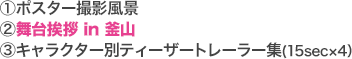 [1]ポスター撮影風景 [2]舞台挨拶 in 釜山 [3]キャラクター別ティーザートレーラー集(15sec×4）