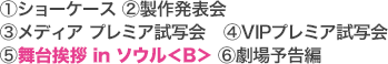 [1]ショーケース [2]製作発表会 [3]メディア プレミア試写会 [4]VIPプレミア試写会 [5]舞台挨拶 in ソウル＜B＞ [6]劇場予告編