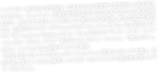 トップスター歌手役に役柄同様、日本をはじめ全世界で圧倒的な人気を誇るJYJのキム・ジェジュン。待望の映画初主演となる本作ではさらに演技の幅を広げ、これまでとはまったく異なった“壊れた姿”を披露。新たな魅力を開花させ、命懸けのワイヤーアクションにもチャレンジしている。殺し屋役にはドラマ「宮～Love in Palace」のソン・ジヒョをはじめ『グッド・バッド・ウィアード』のオ・ダルス、ドラマ「根の深い木」のハン・サンジン、『戦火の中へ』のキム・ソンリョンなど豪華キャストが集結。『彼女を信じないでください』のペ・ヒョンジュン監督とのタッグで贈る、伝説の殺し屋ジャッカルと美男トップスターのスリリングな誘拐劇を描いたラブ・サスペンス。