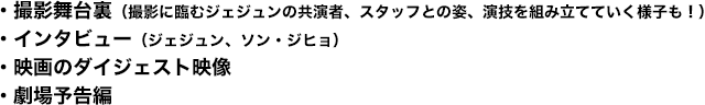 ・撮影舞台裏（撮影に臨むジェジュンの共演者、スタッフとの姿、演技を組み立てていく様子も！）・インタビュー（ジェジュン、ソン・ジヒョ）・映画のダイジェスト映像・劇場予告編