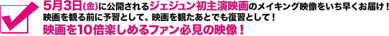 5月3日(金)に公開されるジェジュン初主演映画のメイキング映像をいち早くお届け！映画を観る前に予習として、映画を観たあとでも復習として！映画を10倍楽しめるファン必見の映像！