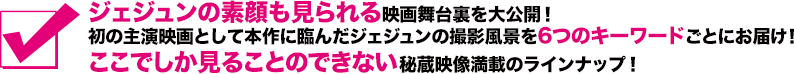 ジェジュンの素顔も見られる映画舞台裏を大公開！初の主演映画として本作に臨んだジェジュンの撮影風景を6つのキーワードごとにお届け！ここでしか見ることのできない秘蔵映像満載のラインナップ！