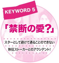 キーワード[5]「禁断の愛？」スターとして避けて通ることのできない熱狂ストーカーとのアクシデント！