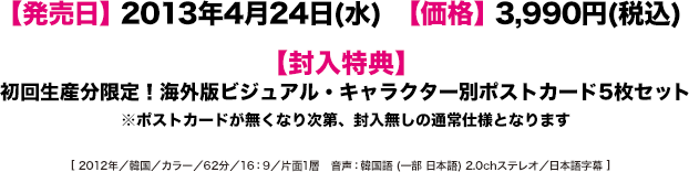 【発売日】2013年4月24日(水) 【価格】3,990円(税込)　【封入特典】初回生産分限定！海外版ビジュアル・キャラクター別ポストカード5枚セット ※ポストカードが無くなり次第、封入無しの通常仕様となります [ 2012年／韓国／カラー／62分／16：9／片面1層　音声：韓国語 (一部 日本語) 2.0chステレオ／日本語字幕 ]