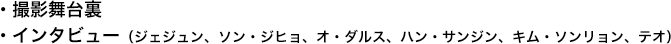 ・撮影舞台裏 ・インタビュー（ジェジュン、ソン・ジヒョ、オ・ダルス、ハン・サンジン、キム・ソンリョン、テオ）