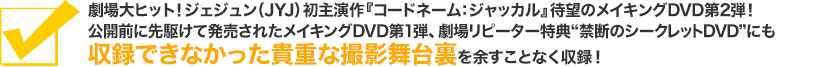 劇場大ヒット！ジェジュン（JYJ）初主演作『コードネーム：ジャッカル』待望のメイキングDVD第2弾！公開前に先駆けて発売されたメイキングDVD第1弾、劇場リピーター特典“禁断のシークレットDVD”にも収録できなかった貴重な撮影舞台裏を余すことなく収録！