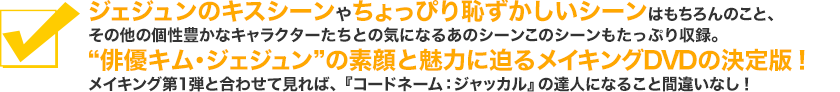 ジェジュンのキスシーンやちょっぴり恥ずかしいシーンはもちろんのこと、その他の個性豊かなキャラクターたちとの気になるあのシーンこのシーンもたっぷり収録。“俳優キム・ジェジュン”の素顔と魅力に迫るメイキングDVDの決定版！メイキング第1弾と合わせて見れば、『コードネーム：ジャッカル』の達人になること間違いなし！