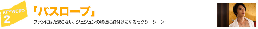 キーワード[2]「バスローブ」ファンにはたまらない、ジェジュンの胸板に釘付けになるセクシーシーン！ 