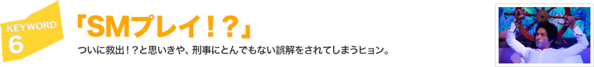 キーワード[6]「SMプレイ!?」ついに救出！？と思いきや、刑事にとんでもない誤解をされてしまうヒョン。